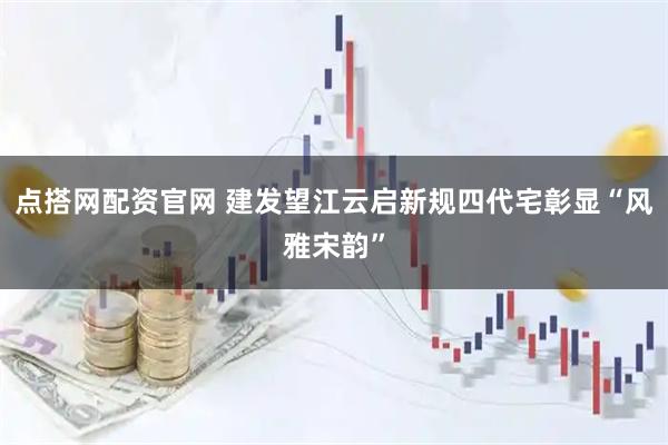 点搭网配资官网 建发望江云启新规四代宅彰显“风雅宋韵”