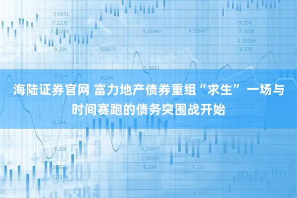 海陆证券官网 富力地产债券重组“求生” 一场与时间赛跑的债务突围战开始
