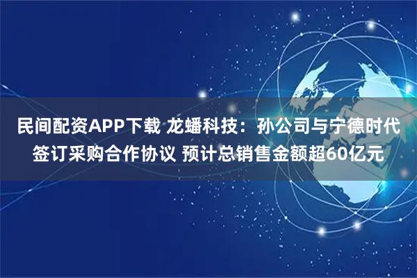 民间配资APP下载 龙蟠科技：孙公司与宁德时代签订采购合作协议 预计总销售金额超60亿元