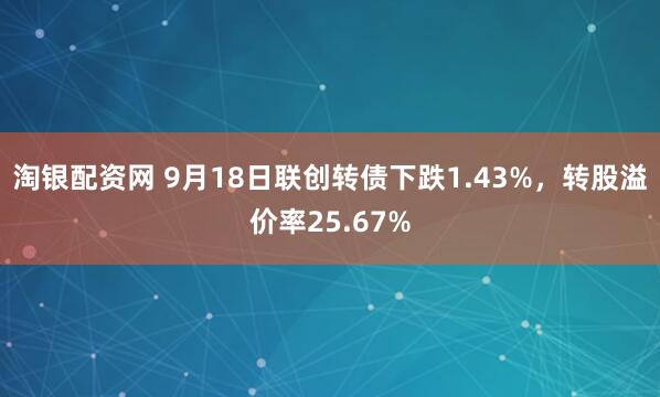淘银配资网 9月18日联创转债下跌1.43%，转股溢价率25.67%