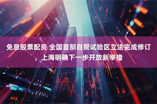 免息股票配资 全国首部自贸试验区立法完成修订，上海明确下一步开放新举措