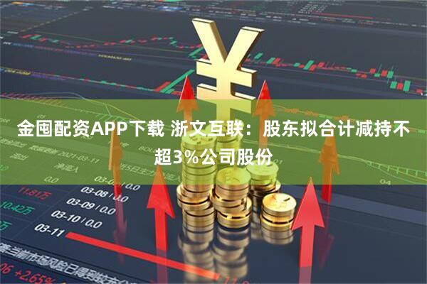 金囤配资APP下载 浙文互联：股东拟合计减持不超3%公司股份