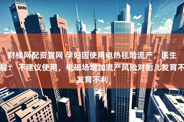 财梯网配资官网 孕妇因使用电热毯险流产，医生提醒： 不建议使用，电磁场增加流产风险对胎儿发育不利