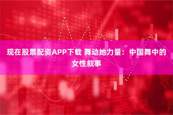 现在股票配资APP下载 舞动她力量：中国舞中的女性叙事