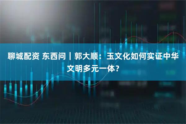 聊城配资 东西问｜郭大顺：玉文化如何实证中华文明多元一体？