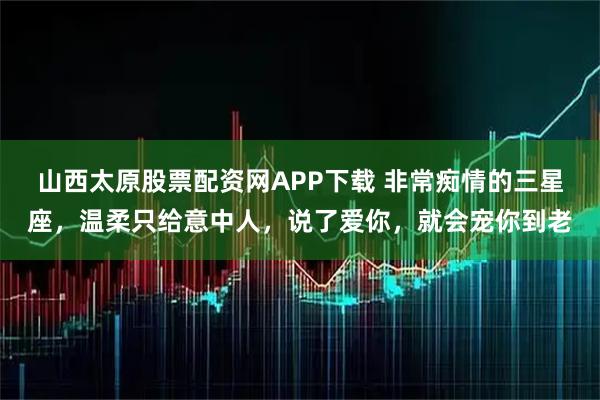 山西太原股票配资网APP下载 非常痴情的三星座，温柔只给意中人，说了爱你，就会宠你到老