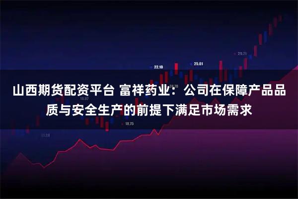山西期货配资平台 富祥药业：公司在保障产品品质与安全生产的前提下满足市场需求