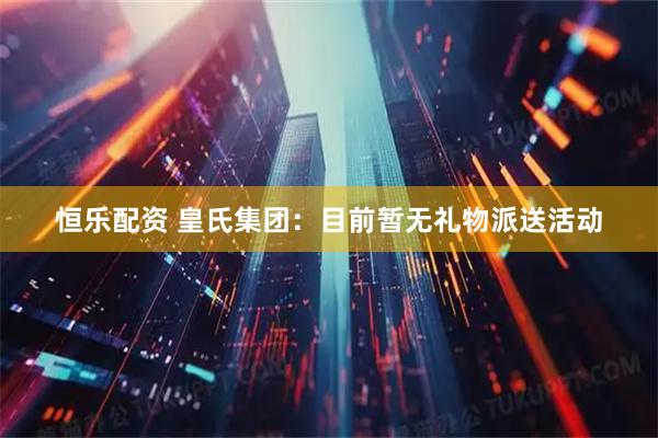 恒乐配资 皇氏集团：目前暂无礼物派送活动