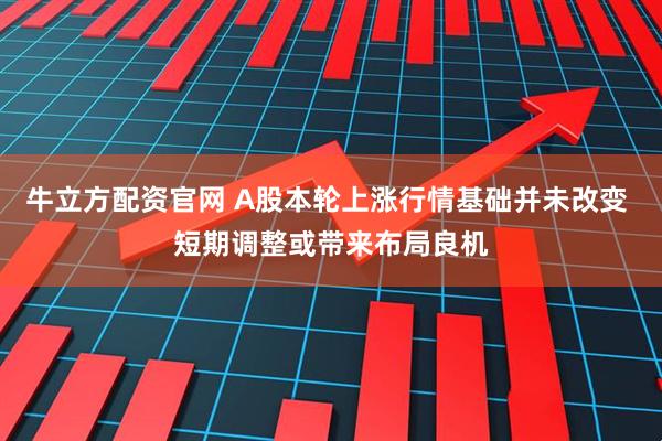 牛立方配资官网 A股本轮上涨行情基础并未改变 短期调整或带来布局良机