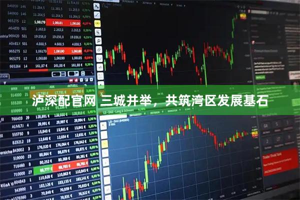 泸深配官网 三城并举，共筑湾区发展基石