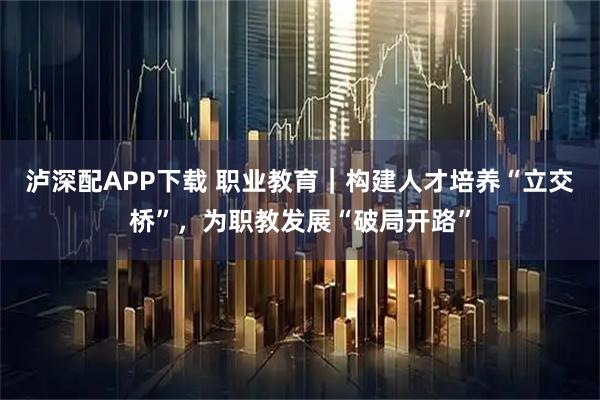 泸深配APP下载 职业教育｜构建人才培养“立交桥”，为职教发展“破局开路”