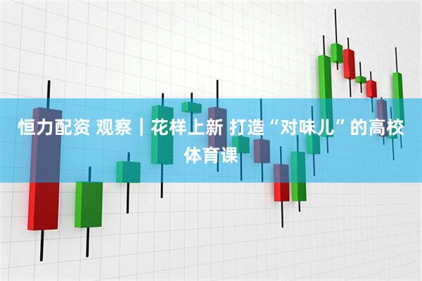 恒力配资 观察｜花样上新 打造“对味儿”的高校体育课