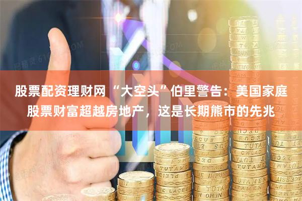 股票配资理财网 “大空头”伯里警告：美国家庭股票财富超越房地产，这是长期熊市的先兆