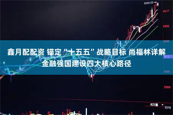 鑫月配配资 锚定“十五五”战略目标 尚福林详解金融强国建设四大核心路径