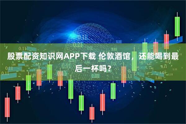 股票配资知识网APP下载 伦敦酒馆，还能喝到最后一杯吗？