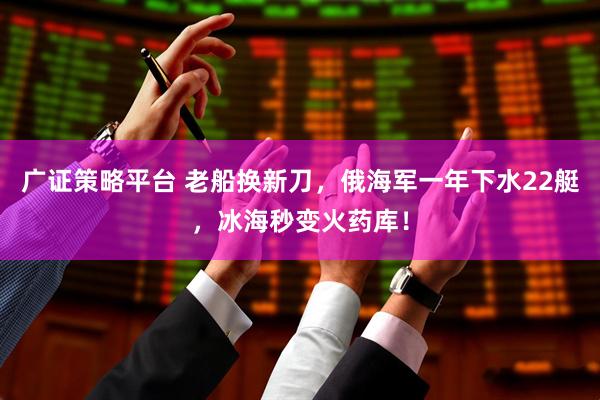 广证策略平台 老船换新刀，俄海军一年下水22艇，冰海秒变火药库！