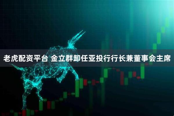 老虎配资平台 金立群卸任亚投行行长兼董事会主席