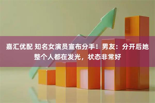 嘉汇优配 知名女演员宣布分手！男友：分开后她整个人都在发光，状态非常好