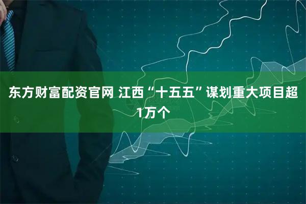 东方财富配资官网 江西“十五五”谋划重大项目超1万个
