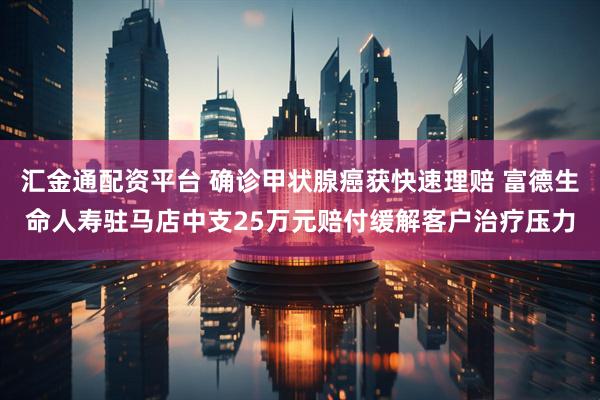 汇金通配资平台 确诊甲状腺癌获快速理赔 富德生命人寿驻马店中支25万元赔付缓解客户治疗压力