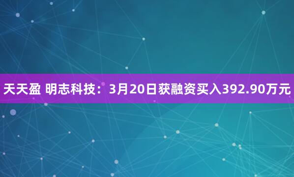 天天盈 明志科技：3月20日获融资买入392.90万元