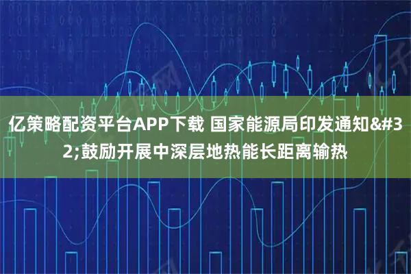 亿策略配资平台APP下载 国家能源局印发通知 鼓励开展中深层地热能长距离输热