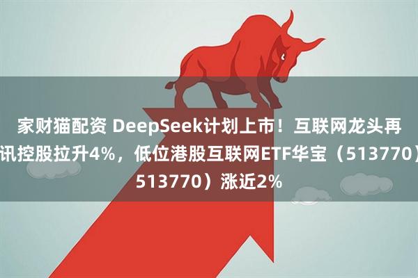 家财猫配资 DeepSeek计划上市！互联网龙头再走强，腾讯控股拉升4%，低位港股互联网ETF华宝（513770）涨近2%