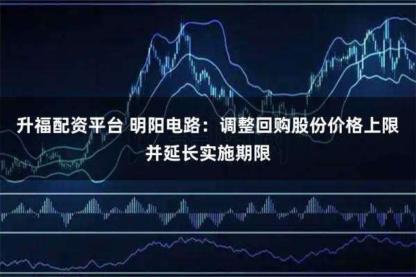升福配资平台 明阳电路：调整回购股份价格上限并延长实施期限