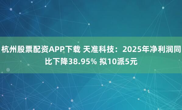 杭州股票配资APP下载 天准科技：2025年净利润同比下降38.95% 拟10派5元