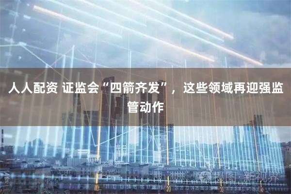 人人配资 证监会“四箭齐发”，这些领域再迎强监管动作