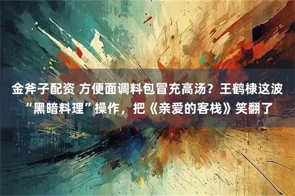 金斧子配资 方便面调料包冒充高汤？王鹤棣这波“黑暗料理”操作，把《亲爱的客栈》笑翻了