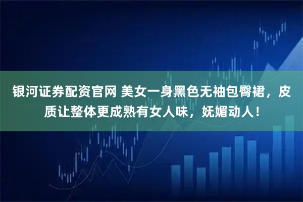 银河证券配资官网 美女一身黑色无袖包臀裙，皮质让整体更成熟有女人味，妩媚动人！