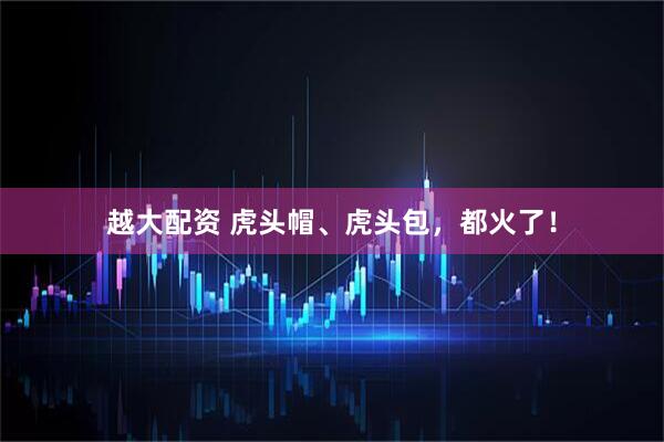 越大配资 虎头帽、虎头包，都火了！