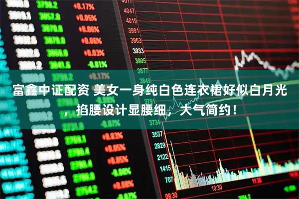 富鑫中证配资 美女一身纯白色连衣裙好似白月光，掐腰设计显腰细，大气简约！